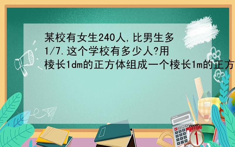 某校有女生240人,比男生多1/7.这个学校有多少人?用棱长1dm的正方体组成一个棱长1m的正方体需要多少个?如果把这些小正方体排成一行,可摆几m长?要提问.第一题有图最好!