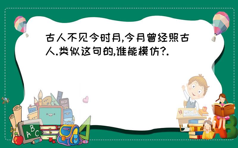 古人不见今时月,今月曾经照古人.类似这句的,谁能模仿?.