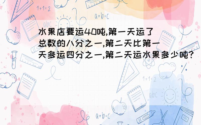 水果店要运40吨,第一天运了总数的八分之一,第二天比第一天多运四分之一,第二天运水果多少吨?