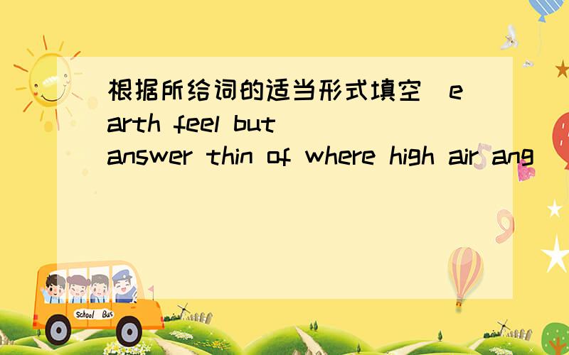 根据所给词的适当形式填空（earth feel but answer thin of where high air ang） 文章：what is sky where is it?how high is it?they aren't easy to( ),Is the sky blue?the sky has no colour.is the sky full( )air?we know that there is air ar