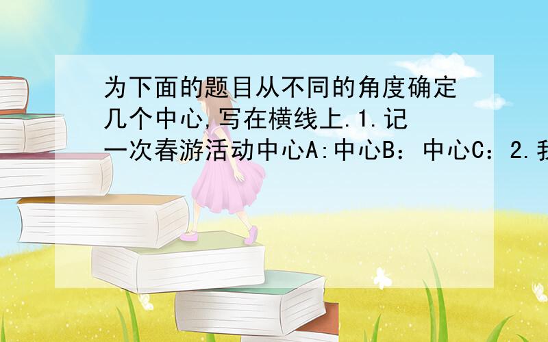 为下面的题目从不同的角度确定几个中心,写在横线上.1.记一次春游活动中心A:中心B：中心C：2.我真高兴ABC3.我的课外生活ABC10点半之前,快