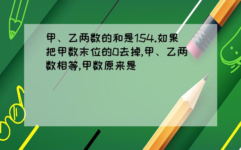 甲、乙两数的和是154.如果把甲数末位的0去掉,甲、乙两数相等,甲数原来是