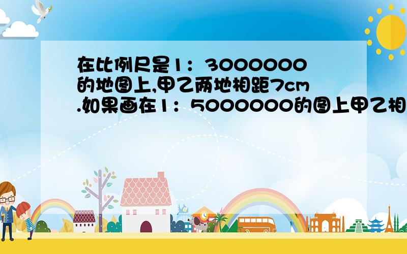 在比例尺是1：3000000的地图上,甲乙两地相距7cm.如果画在1：5000000的图上甲乙相距多少cm快             急~~~~~~~~~~~~!