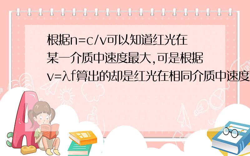 根据n=c/v可以知道红光在某一介质中速度最大,可是根据v=λf算出的却是红光在相同介质中速度最小.这是否λ不是由介质决定的吗?我思维有没有错啊?那么说你的思维也有问题，既然v要根据v=λf