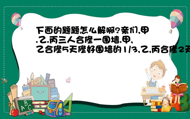 下面的题题怎么解啊?亲们,甲.乙.丙三人合修一围墙.甲,乙合修5天修好围墙的1/3,乙,丙合修2天修好余下的1/4,然后甲、丙两人合修了5天才完工.问：甲.乙.丙单独修好围墙分别要多少天?