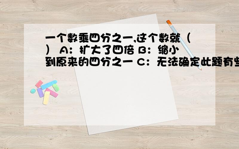 一个数乘四分之一,这个数就（） A：扩大了四倍 B：缩小到原来的四分之一 C：无法确定此题有些争议,请认真思考后回答单选题