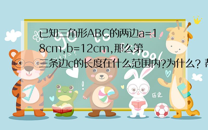 已知三角形ABC的两边a=18cm,b=12cm,那么第三条边c的长度在什么范围内?为什么? 帮帮忙.谢谢