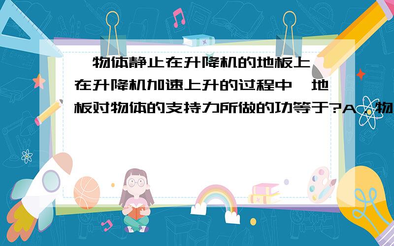 一物体静止在升降机的地板上,在升降机加速上升的过程中,地板对物体的支持力所做的功等于?A．物体势能的增加量B．物体动能的增加量C．物体动能的增加量加上物体势能的增加量D．物体动