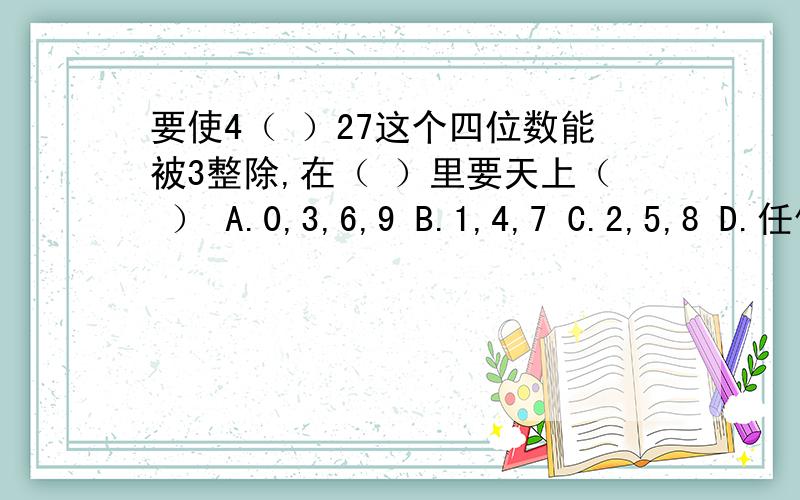 要使4（ ）27这个四位数能被3整除,在（ ）里要天上（ ） A.0,3,6,9 B.1,4,7 C.2,5,8 D.任何数字