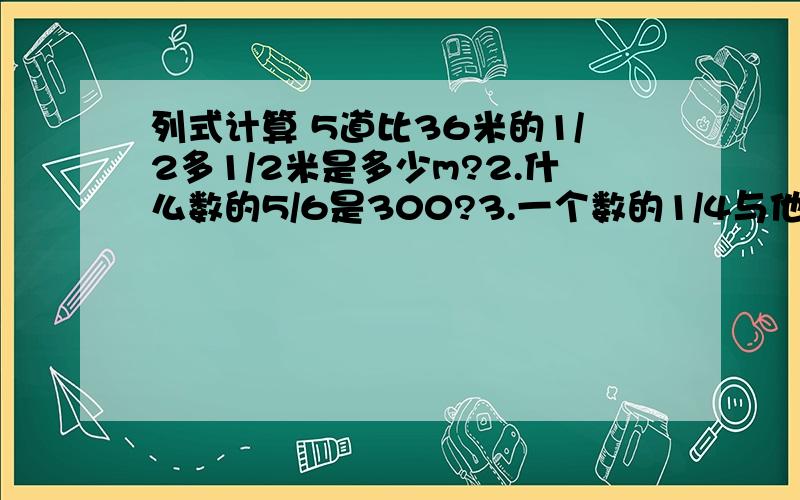 列式计算 5道比36米的1/2多1/2米是多少m?2.什么数的5/6是300?3.一个数的1/4与他的1/3的和是91这个是多少 4.2与1/3的积加上3/8除以5的商和是多少?5.一个数的4/7等于15与34/5的差这个数为》?