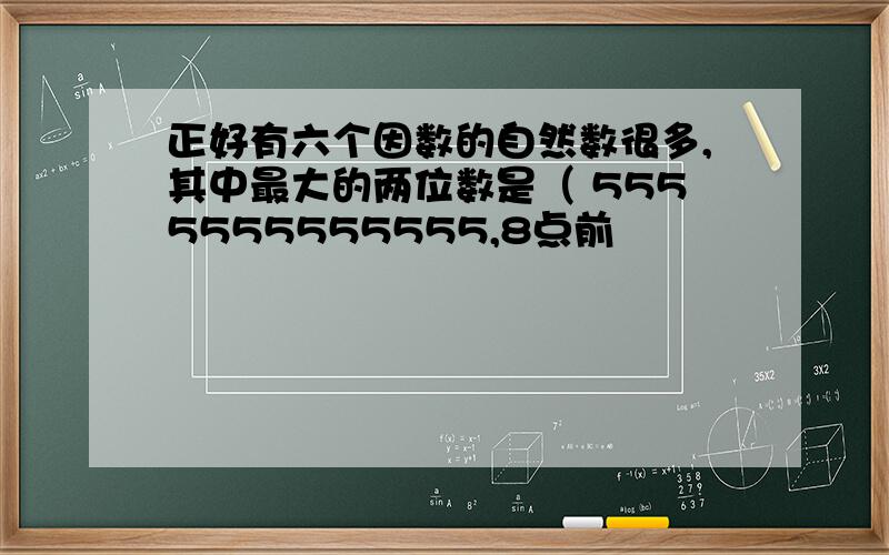 正好有六个因数的自然数很多,其中最大的两位数是（ 5555555555555,8点前