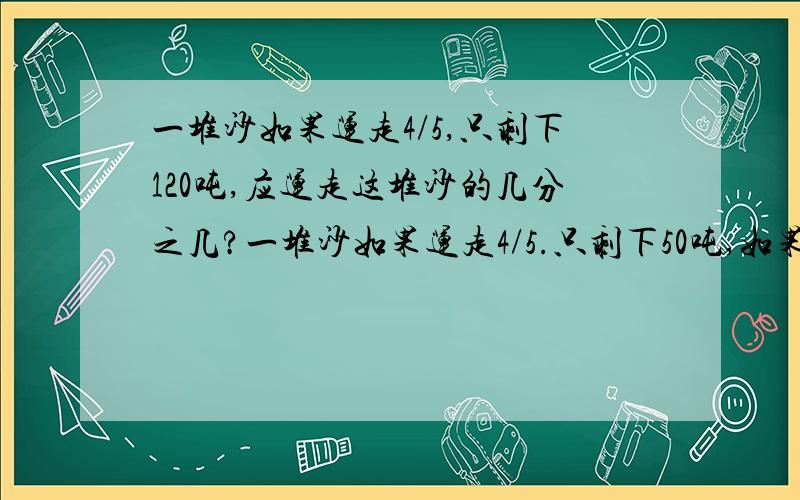 一堆沙如果运走4/5,只剩下120吨,应运走这堆沙的几分之几?一堆沙如果运走4/5.只剩下50吨,如果要剩下120吨,应运走这堆沙的几分之几?(刚才题目没打全.)