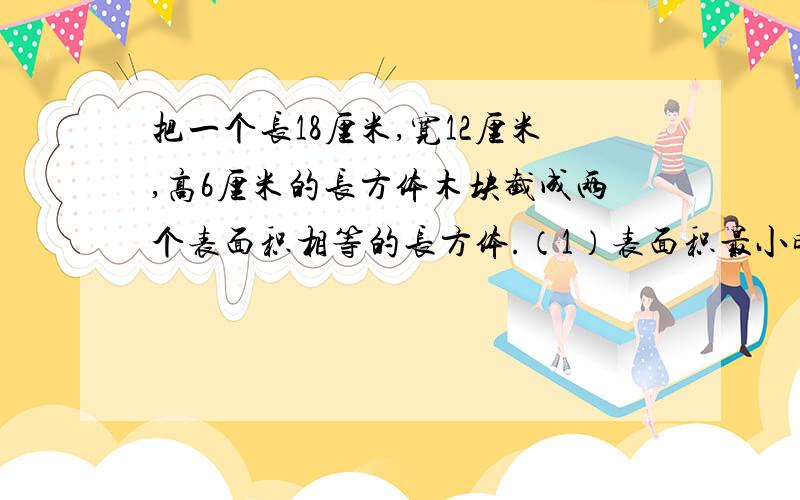 把一个长18厘米,宽12厘米,高6厘米的长方体木块截成两个表面积相等的长方体.（1）表面积最小时的长方体的表面积是多少?（2）表面积最大时的长方体的表面积是多少?