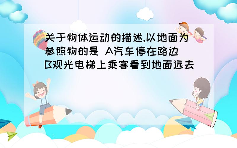 关于物体运动的描述,以地面为参照物的是 A汽车停在路边 B观光电梯上乘客看到地面远去