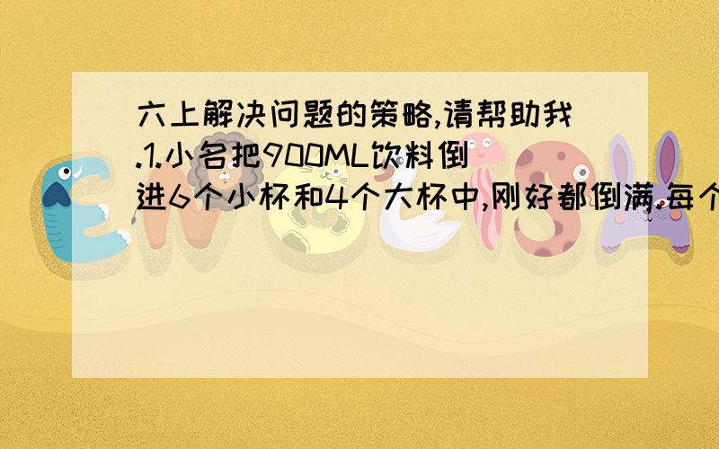 六上解决问题的策略,请帮助我.1.小名把900ML饮料倒进6个小杯和4个大杯中,刚好都倒满.每个小杯的容量都是大杯的三分之一,每个大杯的容量（）ML,每个小杯的容量是（）ML.2.有120元钱,都是两