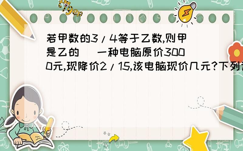 若甲数的3/4等于乙数,则甲是乙的( 一种电脑原价3000元,现降价2/15,该电脑现价几元?下列说法正确的是：1.一个数的倒数比这个数小 2.一个数的倒数比这个数大 3.一个数的倒数有可能等于它本身