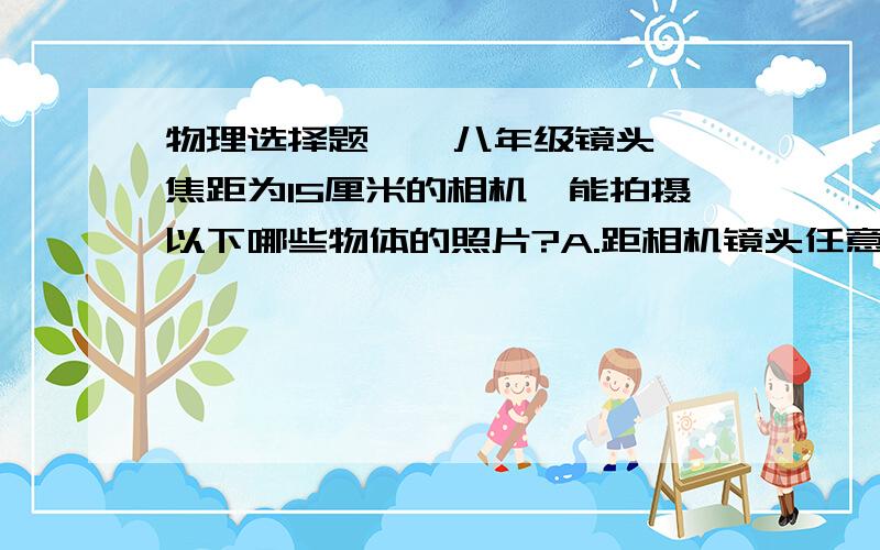 物理选择题    八年级镜头焦距为15厘米的相机,能拍摄以下哪些物体的照片?A.距相机镜头任意距离远的物体B.距相机镜头30厘米以外的物体C.距相机镜头15厘米以外的物体D.距相机镜头0～30厘米