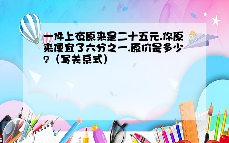 一件上衣原来是二十五元.你原来便宜了六分之一.原价是多少?（写关系式）