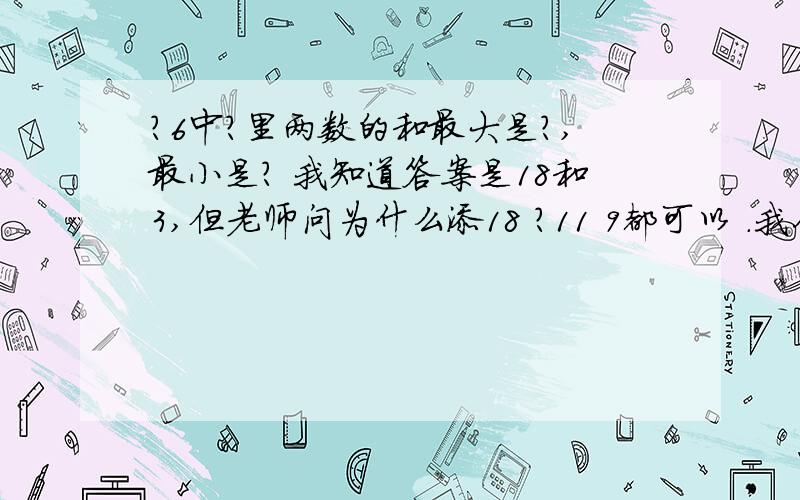 ?6中?里两数的和最大是?,最小是? 我知道答案是18和3,但老师问为什么添18 ?11 9都可以 .我们就说因为他说最大填几,老师不吱声,说让我们看后面 到底应该是为什么?