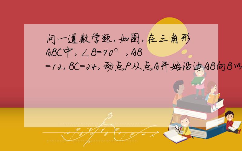 问一道数学题,如图,在三角形ABC中,∠B=90°,AB=12,BC=24,动点P从点A开始沿边AB向B以2mm/s的速度移动（不与点B重合）,动点Q从点B开始沿边BC向C以4mm/s的速度移动（不与点C重合）.如果P,Q分别从A,B同时