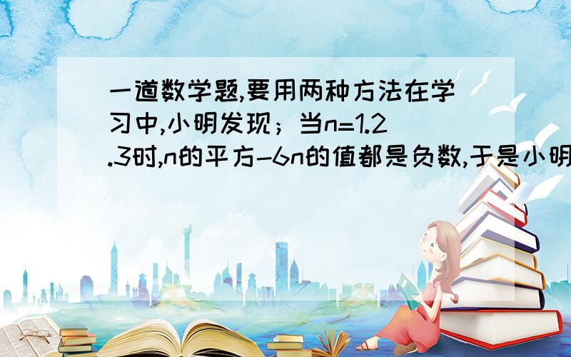 一道数学题,要用两种方法在学习中,小明发现；当n=1.2.3时,n的平方-6n的值都是负数,于是小明猜想：当为任意正整数时,n^2-6n的值都是负数,小明猜想正确吗?请简要说明你的理由.