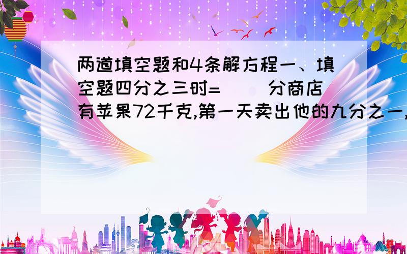 两道填空题和4条解方程一、填空题四分之三时=（ ）分商店有苹果72千克,第一天卖出他的九分之一,第二天卖出他的六分之五,这两天共卖出苹果（ ）千克二、解方程四分之十一减5X=十分之二