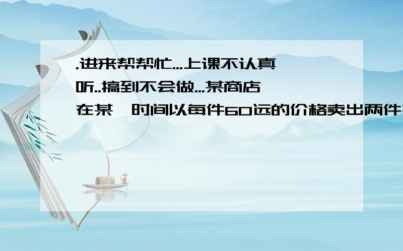 .进来帮帮忙...上课不认真听..搞到不会做...某商店在某一时间以每件60远的价格卖出两件衣服,其中盈利百分之25,另一件亏损百分之百分之25..（1）求卖出的两件衣服的进价各是多少（2）求卖