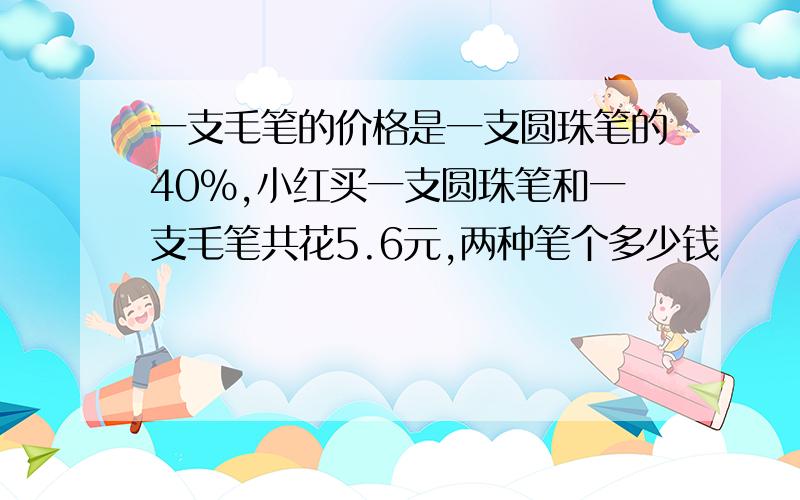 一支毛笔的价格是一支圆珠笔的40%,小红买一支圆珠笔和一支毛笔共花5.6元,两种笔个多少钱