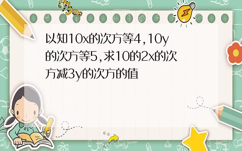 以知10x的次方等4,10y的次方等5,求10的2x的次方减3y的次方的值