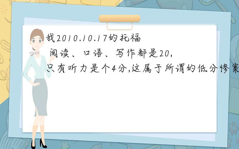 我2010.10.17的托福 阅读、口语、写作都是20,只有听力是个4分,这属于所谓的低分惨案吗?如果是ETS数据传输问题的话应该如何补救?（如何联系ETS）听说ETS有千分之几的几率会出现这种情况，那