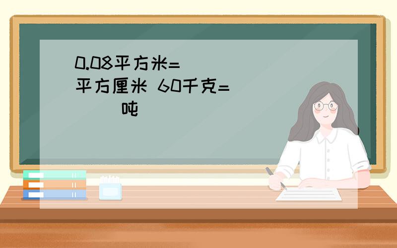 0.08平方米= （　　　）平方厘米 60千克=（　　　　） 吨