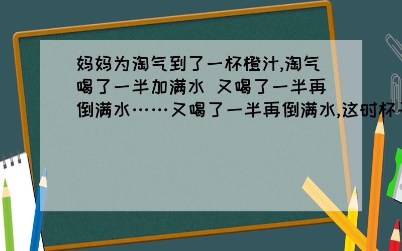 妈妈为淘气到了一杯橙汁,淘气喝了一半加满水 又喝了一半再倒满水……又喝了一半再倒满水,这时杯子里的橙汁与水的比是多少?比值是多少?