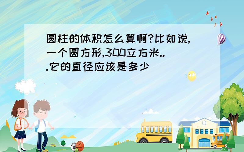 圆柱的体积怎么算啊?比如说,一个圆方形,300立方米...它的直径应该是多少