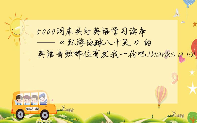 5000词床头灯英语学习读本——《 环游地球八十天 》的英语音频哪位有发我一份吧.thanks a lot,哈哈.如果有床头灯其他读本的音频也可以的,我去买本书来就是了.