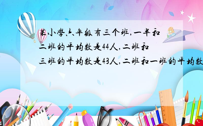 某小学六年级有三个班,一半和二班的平均数是44人,二班和三班的平均数是43人,二班和一班的平均数是42人三个班个多少人