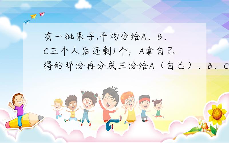 有一批果子,平均分给A、B、C三个人后还剩1个；A拿自己得的那份再分成三份给A（自己）、B、C,还剩1个；C拿自己两次分得的果子也分成三份,也是剩1个.问：这批果子一共是多少个?