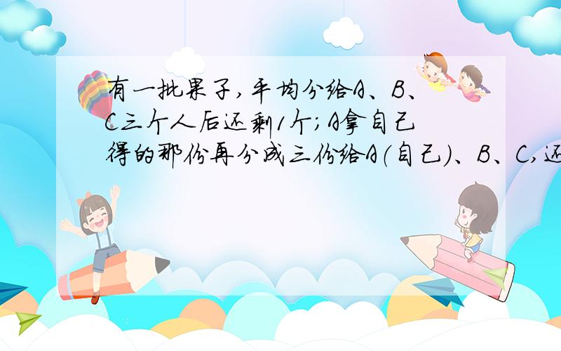 有一批果子,平均分给A、B、C三个人后还剩1个；A拿自己得的那份再分成三份给A（自己）、B、C,还剩1个；C拿自己两次分得的果子也分成三份,最后也是剩1个.问：这批果子一共是多少个?