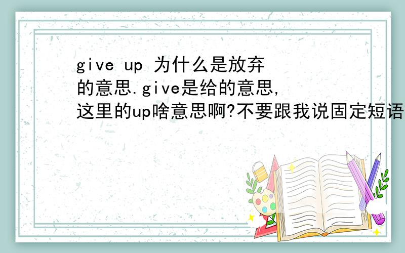 give up 为什么是放弃的意思.give是给的意思,这里的up啥意思啊?不要跟我说固定短语 ,呵呵