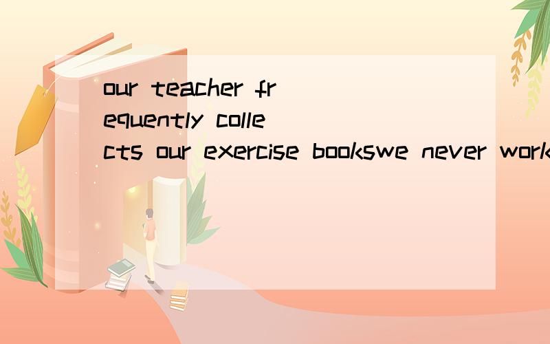 our teacher frequently collects our exercise bookswe never work after six o'clockwhat a lot of trouble he is causing翻译的通顺点