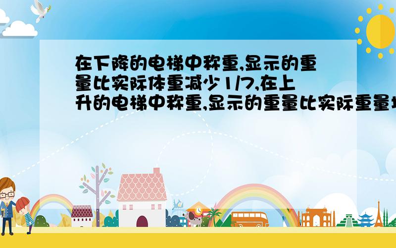 在下降的电梯中称重,显示的重量比实际体重减少1/7,在上升的电梯中称重,显示的重量比实际重量增加1/6小明在下降的电梯中与小刚在上升的电梯中称得的体重相同,小明和小刚的实际体重的比