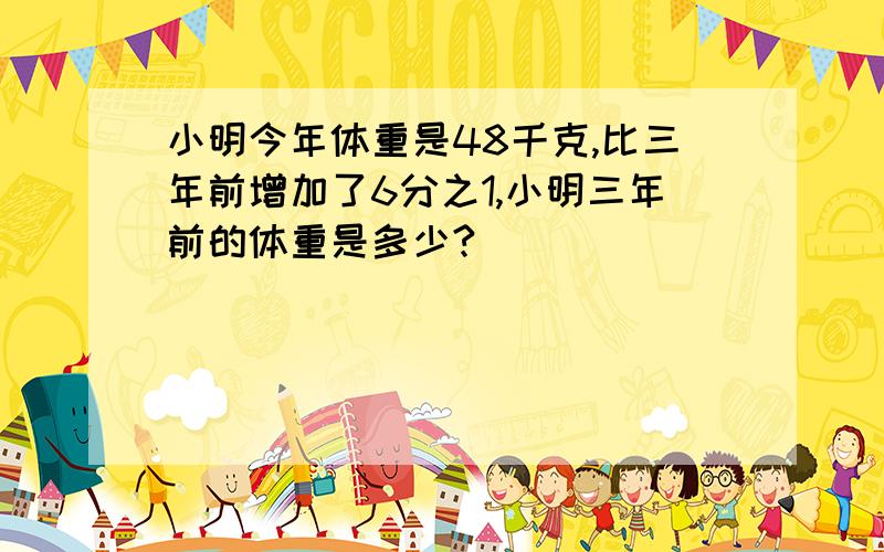 小明今年体重是48千克,比三年前增加了6分之1,小明三年前的体重是多少?