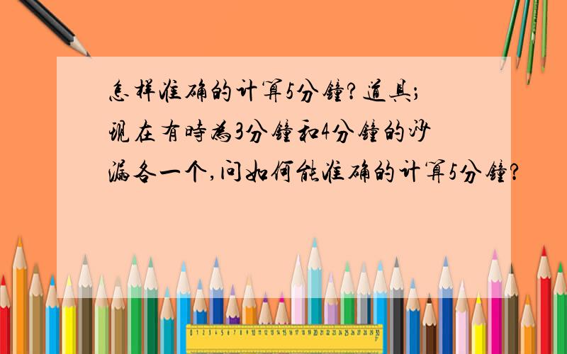 怎样准确的计算5分钟?道具；现在有时为3分钟和4分钟的沙漏各一个,问如何能准确的计算5分钟?