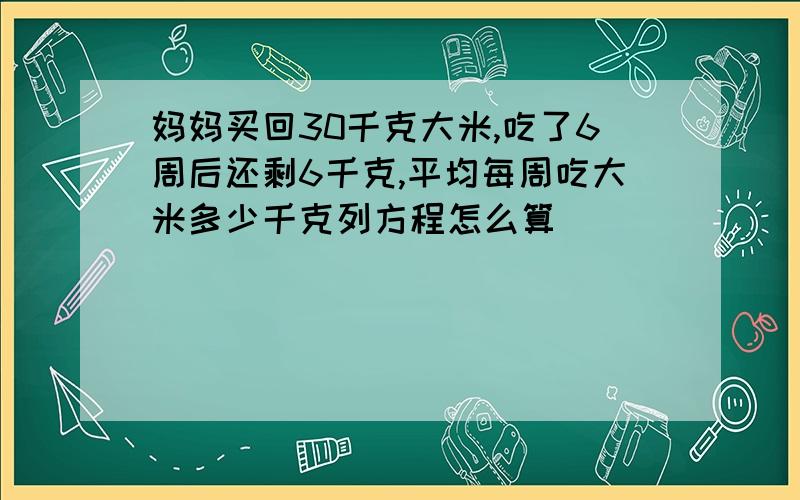 妈妈买回30千克大米,吃了6周后还剩6千克,平均每周吃大米多少千克列方程怎么算