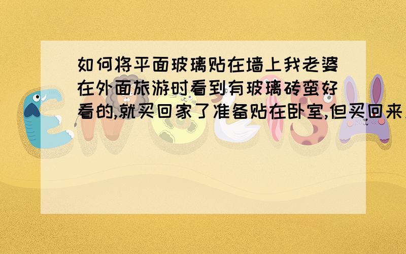 如何将平面玻璃贴在墙上我老婆在外面旅游时看到有玻璃砖蛮好看的,就买回家了准备贴在卧室,但买回来之后不知道怎么贴,郁闷,最郁闷的是她把几块瓷砖给撬下来了