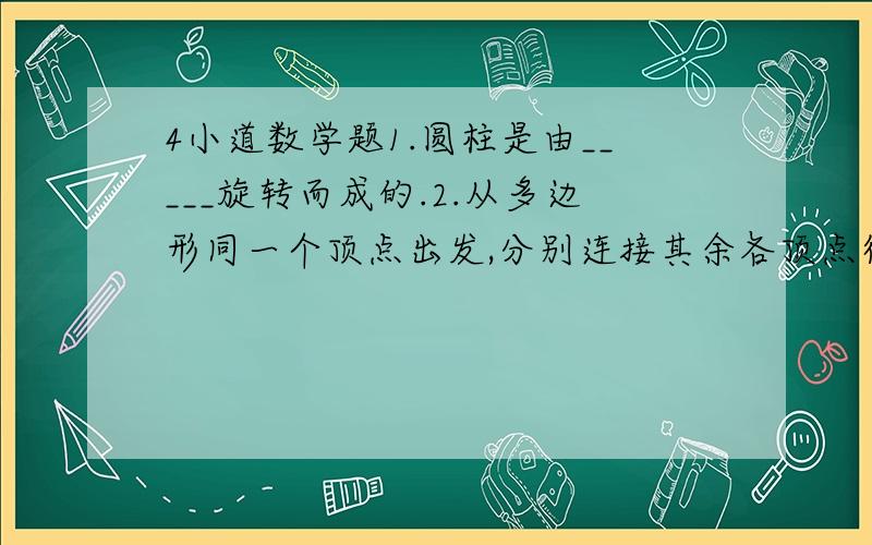 4小道数学题1.圆柱是由_____旋转而成的.2.从多边形同一个顶点出发,分别连接其余各顶点得到2003个三角形,则这个多边形的边数为 _____.3.七巧板中共有_______组平行线.(组成正方形时)4.A为直线a外