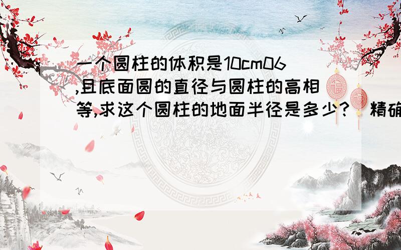 一个圆柱的体积是10cm06,且底面圆的直径与圆柱的高相等,求这个圆柱的地面半径是多少?（精确到0.1cm）一个圆柱的体积是10cm³,且底面圆的直径与圆柱的高相等,求这个圆柱的地面半径是多