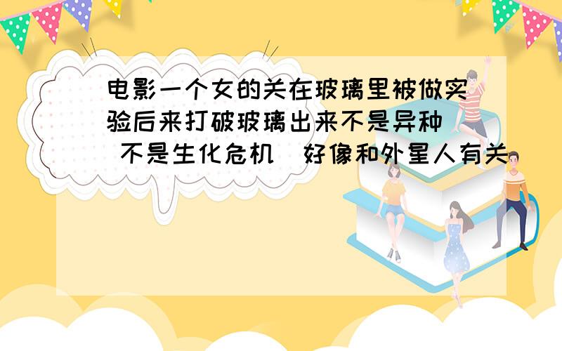 电影一个女的关在玻璃里被做实验后来打破玻璃出来不是异种  不是生化危机  好像和外星人有关    一开始那女的在个类似玻璃棺里面  好像是在做实验  全裸 胸部有胶带绑着  那女的很无知