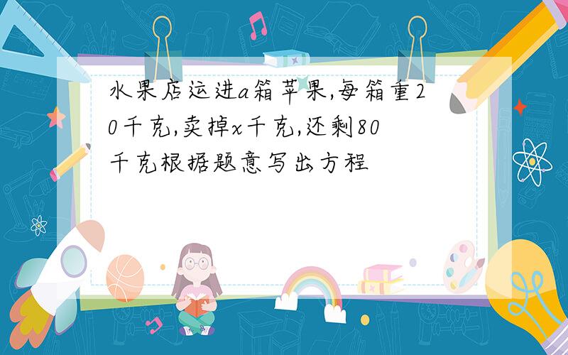 水果店运进a箱苹果,每箱重20千克,卖掉x千克,还剩80千克根据题意写出方程