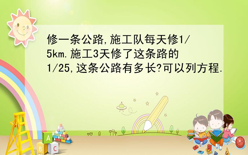 修一条公路,施工队每天修1/5km.施工3天修了这条路的1/25,这条公路有多长?可以列方程.