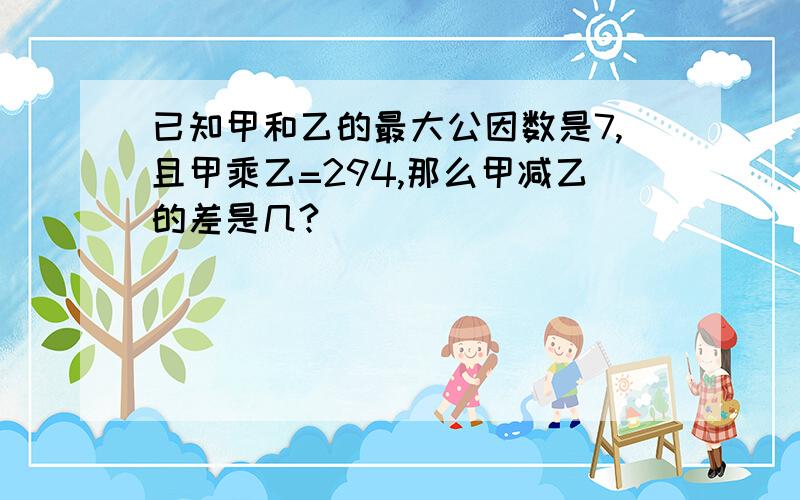 已知甲和乙的最大公因数是7,且甲乘乙=294,那么甲减乙的差是几?